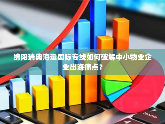 绵阳瑞典海运国际专线如何破解中小物业企业出海痛点？