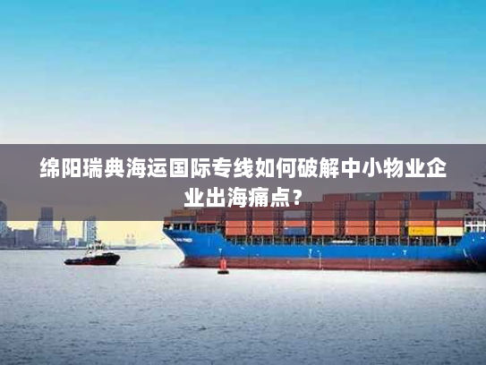 绵阳瑞典海运国际专线如何破解中小物业企业出海痛点？