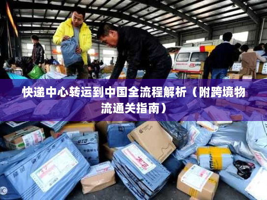 快递中心转运到中国全流程解析(附跨境物流通关指南) 快递中心转运到中国全流程解析(附跨境物流通关指南)
