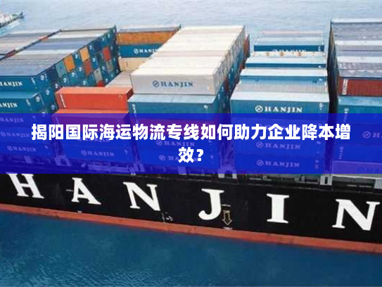 揭阳国际海运物流专线如何助力企业降本增效? 揭阳国际海运物流专线如何助力企业降本增效?