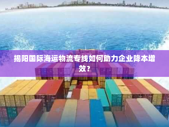 揭阳国际海运物流专线如何助力企业降本增效? 揭阳国际海运物流专线如何助力企业降本增效?