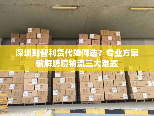 深圳到智利货代如何选?专业方案破解跨境物流三大难题 深圳到智利货代如何选?专业方案破解跨境物流三大难题
