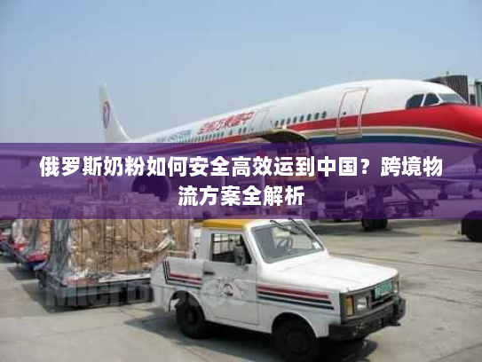 俄罗斯奶粉如何安全高效运到中国？跨境物流方案全解析