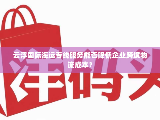 云浮国际海运专线服务能否降低企业跨境物流成本？