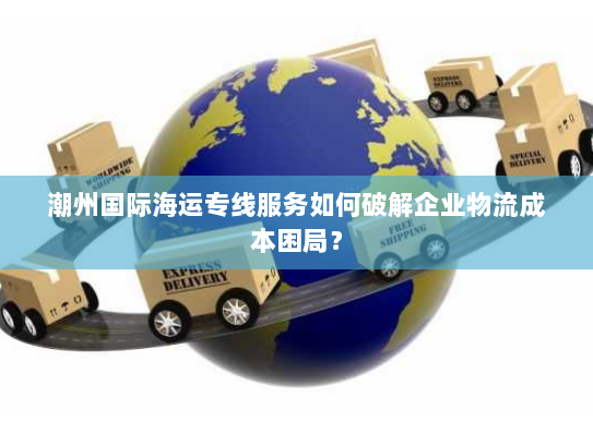 潮州国际海运专线服务如何破解企业物流成本困局? 潮州国际海运专线服务如何破解企业物流成本困局?