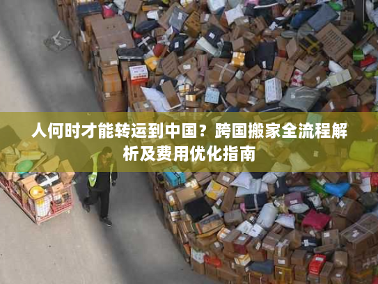 人何时才能转运到中国?跨国搬家全流程解析及费用优化指南 人何时才能转运到中国?跨国搬家全流程解析及费用优化指南