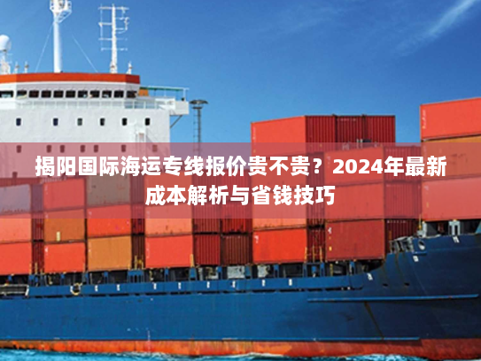 揭阳国际海运专线报价贵不贵?2024年最新成本解析与省钱技巧 揭阳国际海运专线报价贵不贵?2024年最新成本解析与省钱技巧