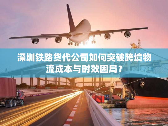 深圳铁路货代公司如何突破跨境物流成本与时效困局？