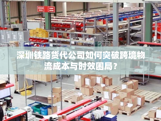 深圳铁路货代公司如何突破跨境物流成本与时效困局？