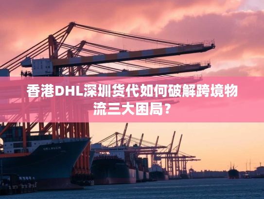 香港DHL深圳货代如何破解跨境物流三大困局？