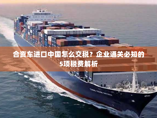 合资车进口中国怎么交税?企业通关必知的5项税费解析 合资车进口中国怎么交税?企业通关必知的5项税费解析