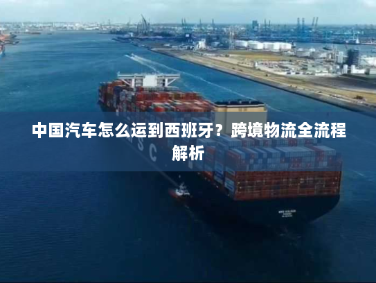 中国汽车怎么运到西班牙?跨境物流全流程解析 中国汽车怎么运到西班牙?跨境物流全流程解析