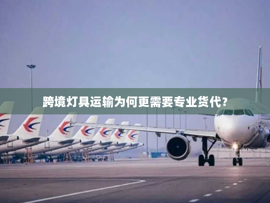 跨境灯具运输为何更需要专业货代？