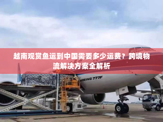 越南观赏鱼运到中国需要多少运费?跨境物流解决方案全解析 越南观赏鱼运到中国需要多少运费?跨境物流解决方案全解析