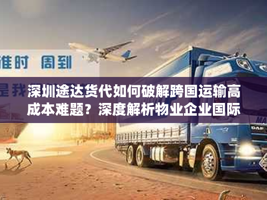 深圳途达货代如何破解跨国运输高成本难题？深度解析物业企业国际货运最优解