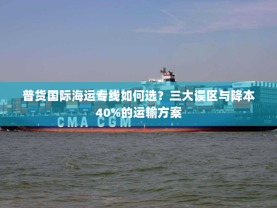 普货国际海运专线如何选？三大误区与降本40%的运输方案