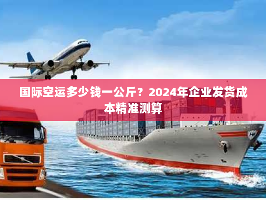 国际空运多少钱一公斤?2024年企业发货成本精准测算 国际空运多少钱一公斤?2024年企业发货成本精准测算