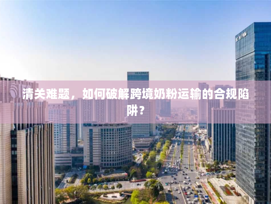 清关难题,如何破解跨境奶粉运输的合规陷阱? 清关难题,如何破解跨境奶粉运输的合规陷阱?