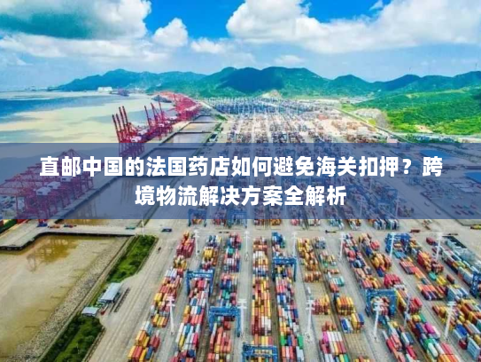 直邮中国的法国药店如何避免海关扣押？跨境物流解决方案全解析
