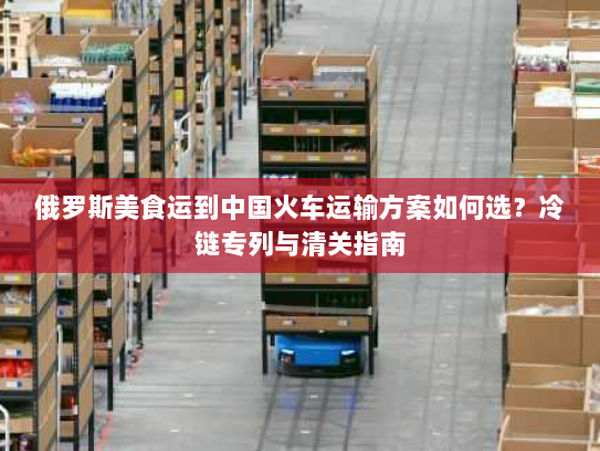 俄罗斯美食运到中国火车运输方案如何选?冷链专列与清关指南 俄罗斯美食运到中国火车运输方案如何选?冷链专列与清关指南