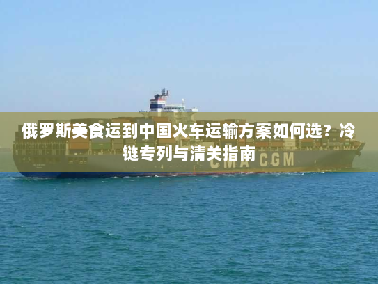 俄罗斯美食运到中国火车运输方案如何选?冷链专列与清关指南 俄罗斯美食运到中国火车运输方案如何选?冷链专列与清关指南