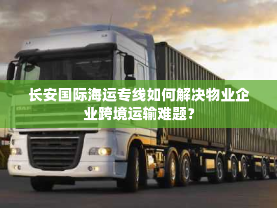 长安国际海运专线如何解决物业企业跨境运输难题？
