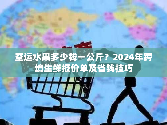 空运水果多少钱一公斤？2024年跨境生鲜报价单及省钱技巧