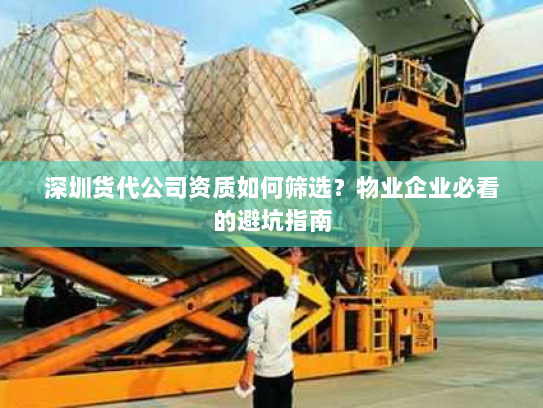 深圳货代公司资质如何筛选?物业企业必看的避坑指南 深圳货代公司资质如何筛选?物业企业必看的避坑指南