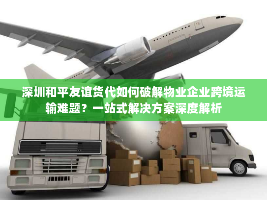 深圳和平友谊货代如何破解物业企业跨境运输难题?一站式解决方案深度解析 深圳和平友谊货代如何破解物业企业跨境运输难题?一站式解决方案深度解析