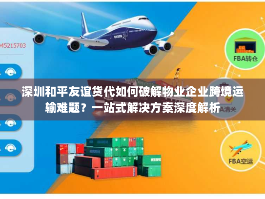 深圳和平友谊货代如何破解物业企业跨境运输难题?一站式解决方案深度解析 深圳和平友谊货代如何破解物业企业跨境运输难题?一站式解决方案深度解析