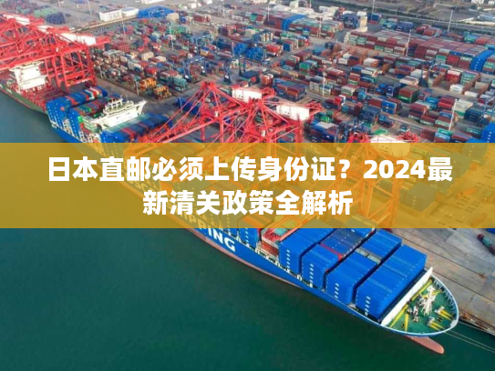 日本直邮必须上传身份证？2024最新清关政策全解析