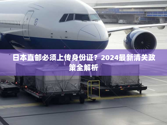 日本直邮必须上传身份证？2024最新清关政策全解析