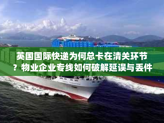 英国国际快递为何总卡在清关环节？物业企业专线如何破解延误与丢件