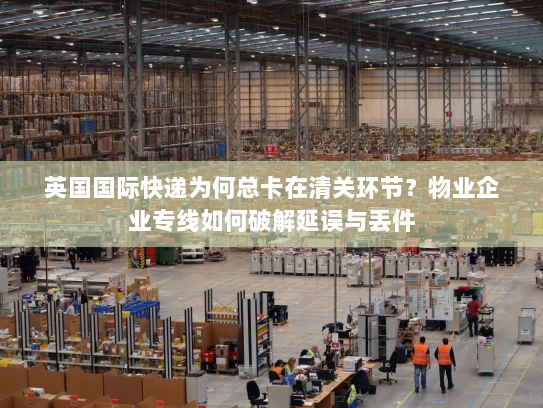 英国国际快递为何总卡在清关环节？物业企业专线如何破解延误与丢件