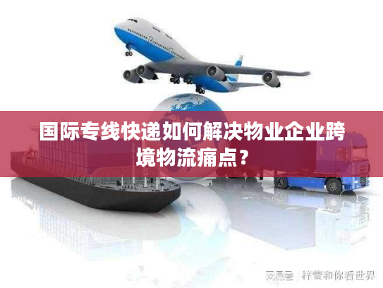 国际专线快递如何解决物业企业跨境物流痛点? 国际专线快递如何解决物业企业跨境物流痛点?