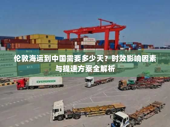 伦敦海运到中国需要多少天?时效影响因素与提速方案全解析 伦敦海运到中国需要多少天?时效影响因素与提速方案全解析