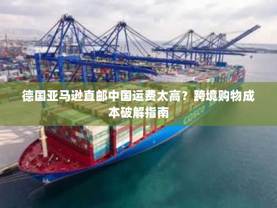 德国亚马逊直邮中国运费太高?跨境购物成本破解指南 德国亚马逊直邮中国运费太高?跨境购物成本破解指南