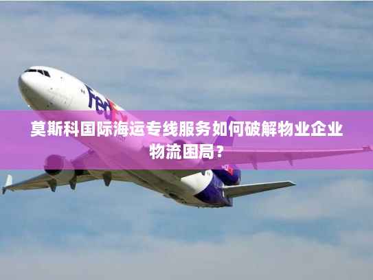 莫斯科国际海运专线服务如何破解物业企业物流困局? 莫斯科国际海运专线服务如何破解物业企业物流困局?