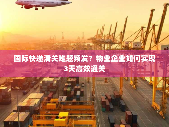 国际快递清关难题频发?物业企业如何实现3天高效通关 国际快递清关难题频发?物业企业如何实现3天高效通关