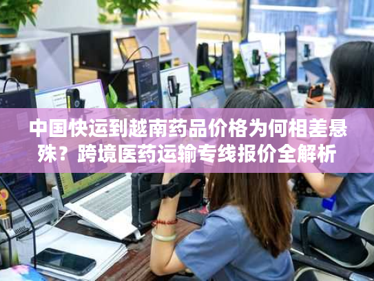 中国快运到越南药品价格为何相差悬殊？跨境医药运输专线报价全解析