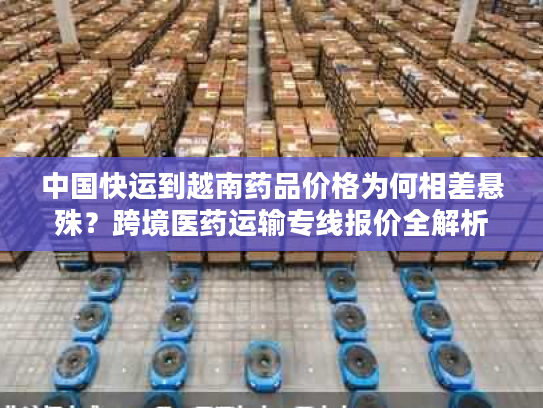 中国快运到越南药品价格为何相差悬殊？跨境医药运输专线报价全解析