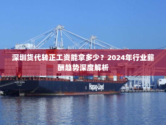深圳货代转正工资能拿多少？2024年行业薪酬趋势深度解析