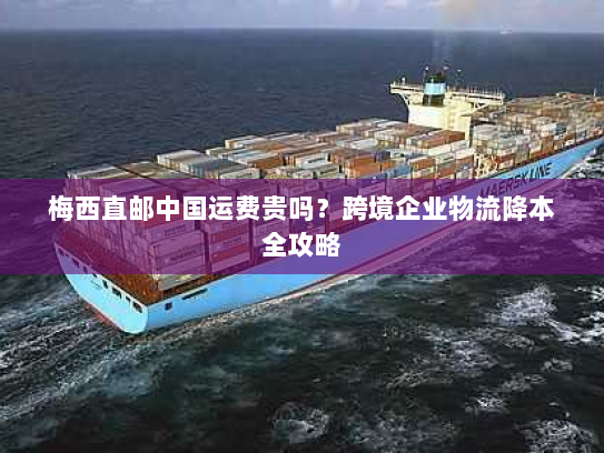 梅西直邮中国运费贵吗?跨境企业物流降本全攻略 梅西直邮中国运费贵吗?跨境企业物流降本全攻略