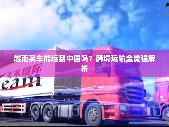 越南买车能运到中国吗?跨境运输全流程解析 越南买车能运到中国吗?跨境运输全流程解析