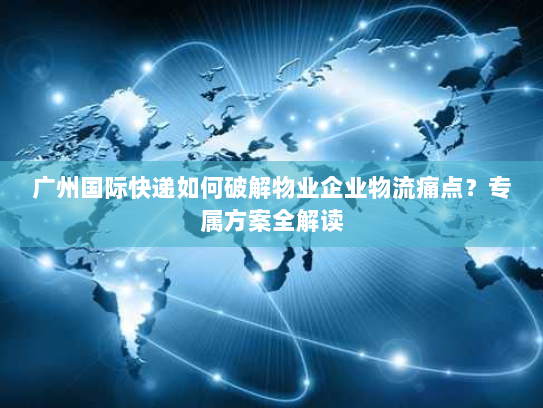 广州国际快递如何破解物业企业物流痛点？专属方案全解读