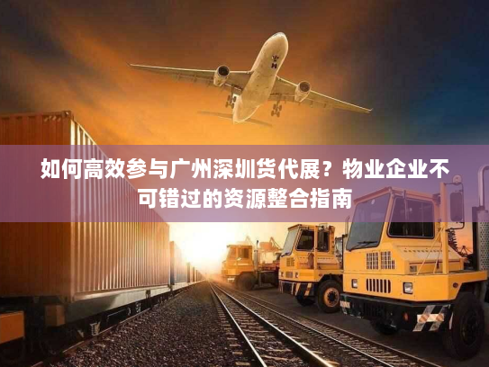 如何高效参与广州深圳货代展？物业企业不可错过的资源整合指南