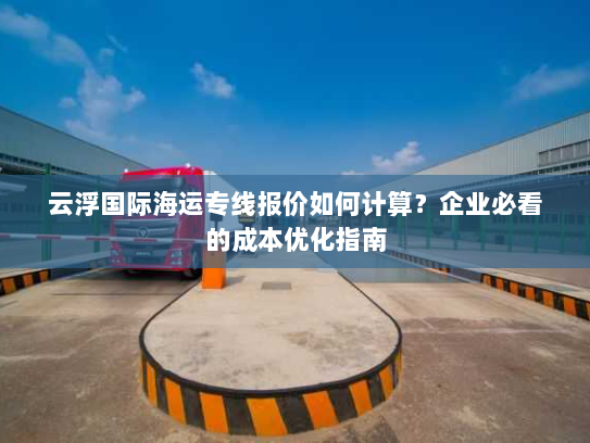云浮国际海运专线报价如何计算？企业必看的成本优化指南