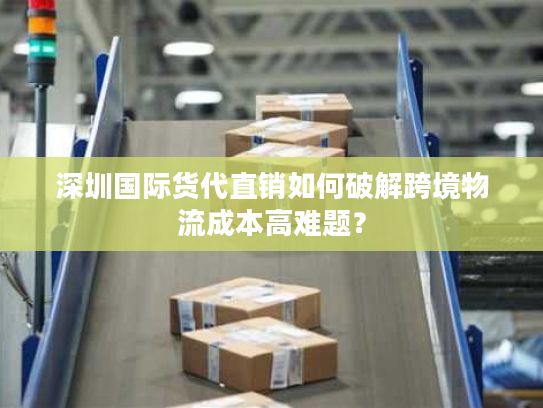 深圳国际货代直销如何破解跨境物流成本高难题? 深圳国际货代直销如何破解跨境物流成本高难题?
