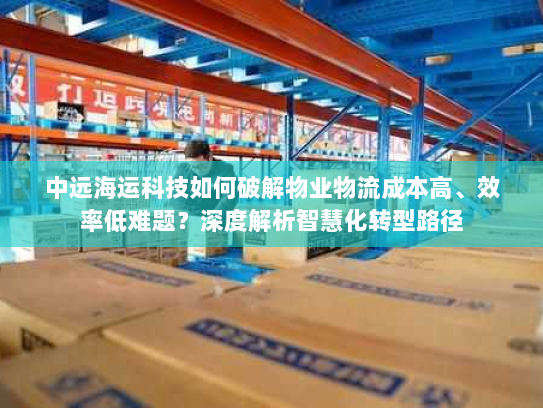 中远海运科技如何破解物业物流成本高、效率低难题?深度解析智慧化转型路径 中远海运科技如何破解物业物流成本高、效率低难题?深度解析智慧化转型路径