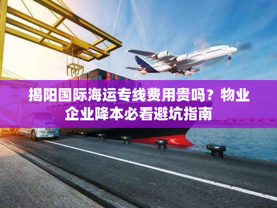揭阳国际海运专线费用贵吗？物业企业降本必看避坑指南